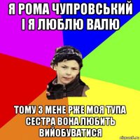 я рома чупровський і я люблю валю тому з мене рже моя тупа сестра вона любить вийобуватися