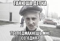 танюша детка ты подмахнешь мне сегодня?