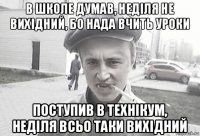 в школе думав, неділя не вихідний, бо нада вчить уроки поступив в технікум, неділя всьо таки вихідний