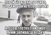 порой буває так паршиво, шо даже чай не лізе в глотку а лізе в глотку тіки пиво, яким запиваєш водку