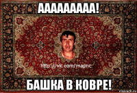 ааааааааа! башка в ковре!