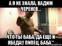 а я не знала, вадим черенев... что ты баба, да ещё и ябеда!! пипец. баба**