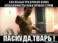 а ну ка быстро бросил булку хлеба,конфеты,чай.и врубай стрим паскуда,тварь !