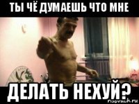 ты чё думаешь что мне делать нехуй?