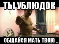 ты ублюдок общайся мать твою