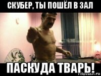 скубер, ты пошёл в зал паскуда тварь!