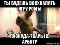 ты будешь восхвалять игру ромы паскуда-тварь (с) арбитр