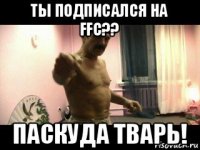 ты подписался на ffc?? паскуда тварь!