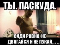 ты. паскуда. сиди ровно, не двигайся и не пукай