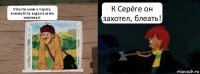 Отпусти меня к Серёге, пожалуйста, водки попить маленько! К Серёге он захотел, блеать!