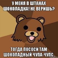 у меня в штанах шоколадка! не веришь? тогда пососи там шоколадный чупа-чупс.