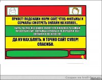 Привет! Подскажи норм сайт чтоб фильмы и сериалы смотреть онлайн на холяву... Ебать ты лох. Все давно знают что KINOVIDEO.TV самый пиздатый сайт. Фильмы,Сериалы и ТВ-Передачи. Всё онлайн и в HD-качестве Да ну нах.Блять. И точно сайт супер! Спасибо. 