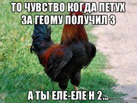 то чувство когда петух за геому получил 3 а ты еле-еле н 2...