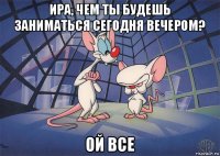 ира, чем ты будешь заниматься сегодня вечером? ой все