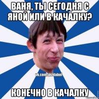 ваня, ты сегодня с яной или в качалку? конечно в качалку