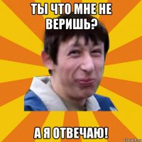 ты что мне не веришь? а я отвечаю!