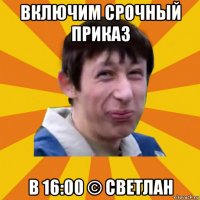 включим срочный приказ в 16:00 © светлан