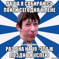 даша я собираюсь пойти сегодня к лене раз она на 19 -это ж поздно я успею