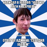 написал в хелпоп:"уберите лаги на сервере" ответ от админа:"сегодня уберем"