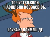 то чуство,коли наскільки все заєбісь, і,сука,не поймеш де найоб