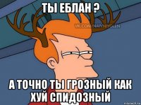 ты еблан ? а точно ты грозный как хуй спидозный