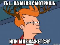 ты... на меня смотришь, или мне кажется?