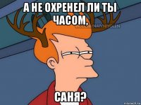 а не охренел ли ты часом, саня?