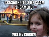 сказали что я не сдам экзамены уже не скажут