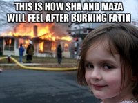 this is how sha and maza will feel after burning fatin 