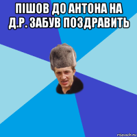 пішов до антона на д.р. забув поздравить 