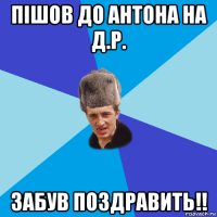 пішов до антона на д.р. забув поздравить!!