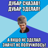 дубар сказав! дубар зделал! а якшо не зделал значіт не получилось!