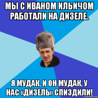 мы с иваном ильичом работали на дизеле. я мудак, и он мудак, у нас «дизель» спиздили!