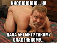 кислюююю....ка дала бы мне? такому сладенькому....