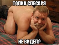 толик слесаря не видел?