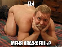 ты меня уважаешь?