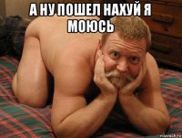 а ну пошел нахуй я моюсь 