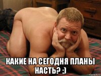  какие на сегодня планы насть? ;)