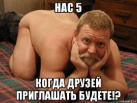 нас 5 когда друзей приглашать будете!?