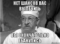 нет шансов вас вылечить вы окончательно ебанулись