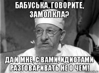 бабуська, говорите, замолкла? да и мне, с вами, идиотами разговаривать не о чем!