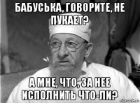 бабуська, говорите, не пукает? а мне, что, за нее исполнить что-ли?