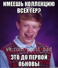 имеешь коллекцию всех гер? это до первой обновы