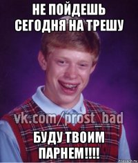 не пойдешь сегодня на трешу буду твоим парнем!!!!