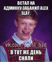 встал на админку.забанил alex slay. в тот же день сняли