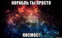 корабль ты просто космос!