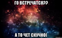 го встречатся?? а то чет скучно(