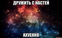 дружить с настей ахуенно