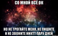 со мной всё ок но не трогайте меня, не пишите и не звоните никтт пару дней