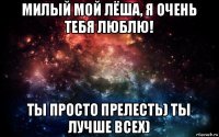 милый мой лёша, я очень тебя люблю! ты просто прелесть) ты лучше всех)